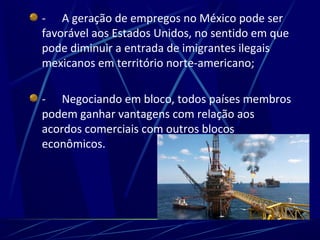 - A geração de empregos no México pode ser
favorável aos Estados Unidos, no sentido em que
pode diminuir a entrada de imigrantes ilegais
mexicanos em território norte-americano;
- Negociando em bloco, todos países membros
podem ganhar vantagens com relação aos
acordos comerciais com outros blocos
econômicos.
 