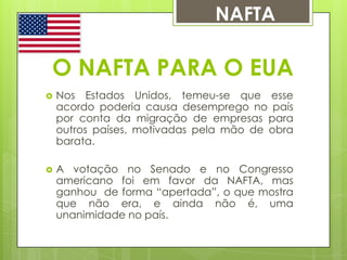 NAFTA

O NAFTA PARA O EUA


Nos Estados Unidos, temeu-se que esse
acordo poderia causa desemprego no país
por conta da migração de empresas para
outros países, motivadas pela mão de obra
barata.



A votação no Senado e no Congresso
americano foi em favor da NAFTA, mas
ganhou de forma “apertada”, o que mostra
que não era, e ainda não é, uma
unanimidade no país.

 
