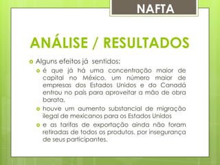 NAFTA

ANÁLISE / RESULTADOS


Alguns efeitos já sentidos:





é que já há uma concentração maior de
capital no México, um número maior de
empresas dos Estados Unidos e do Canadá
entrou no país para aproveitar a mão de obra
barata,
houve um aumento substancial de migração
ilegal de mexicanos para os Estados Unidos
e as tarifas de exportação ainda não foram
retiradas de todos os produtos, por insegurança
de seus participantes.

 