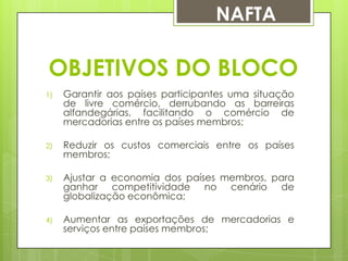 NAFTA

OBJETIVOS DO BLOCO
1)

Garantir aos países participantes uma situação
de livre comércio, derrubando as barreiras
alfandegárias, facilitando o comércio de
mercadorias entre os países membros;

2)

Reduzir os custos comerciais entre os países
membros;

3)

Ajustar a economia dos países membros, para
ganhar competitividade no cenário de
globalização econômica;

4)

Aumentar as exportações de mercadorias e
serviços entre países membros;

 
