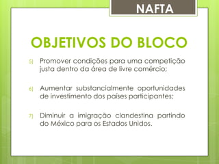 NAFTA

OBJETIVOS DO BLOCO
5)

Promover condições para uma competição
justa dentro da área de livre comércio;

6)

Aumentar substancialmente oportunidades
de investimento dos países participantes;

7)

Diminuir a imigração clandestina partindo
do México para os Estados Unidos.

 