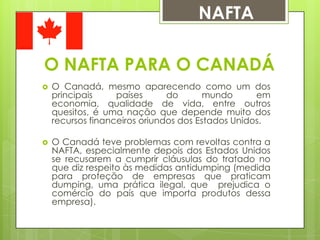 NAFTA
O NAFTA PARA O CANADÁ


O Canadá, mesmo aparecendo como um dos
principais
países
do
mundo
em
economia, qualidade de vida, entre outros
quesitos, é uma nação que depende muito dos
recursos financeiros oriundos dos Estados Unidos.



O Canadá teve problemas com revoltas contra a
NAFTA, especialmente depois dos Estados Unidos
se recusarem a cumprir cláusulas do tratado no
que diz respeito às medidas antidumping (medida
para proteção de empresas que praticam
dumping, uma prática ilegal, que prejudica o
comércio do país que importa produtos dessa
empresa).

 