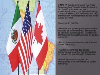

O NAFTA (North American Free Trade
Agreement ou Tratado Norte-Americano
de Livre Comércio) é um bloco
econômico formado por Estados Unidos,
Canadá e México. Foi ratificado em 1993,
entrando em funcionamento no dia 1º de
janeiro de 1994.




Objetivos do NAFTA




- Garantir aos países participantes uma
situação de livre comércio, derrubando
as barreiras alfandegárias, facilitando o
comércio de mercadorias entre os países
membros;




- Reduzir os custos comerciais entre os
países membros;




- Ajustar a economia dos países
membros, para ganhar competitividade
no cenário de globalização econômica;




- Aumentar as exportações de
mercadorias e serviços entre os países
membros;

 