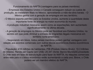 Funcionamento do NAFTA (vantagens para os países membros)
- Empresas dos Estados Unidos e Canadá conseguem reduzir os custos de
produção, ao instalarem filiais no México, aproveitando a mão-de-obra barata; - O
México ganha com a geração de empregos em seu território;
- O México exporta petróleo para os Estados Unidos, aumento a quantidade desta
importante fonte de energia na maior economia do mundo;
- A produção industrial mexicana, assim como as exportações, tem aumentado
significativamente na última década.
- A geração de empregos no México pode ser favorável aos Estados Unidos, no
sentido em que pode diminuir a entrada de imigrantes ilegais mexicanos em
território norte-americano;
- Negociando em bloco, todos países membros podem ganhar vantagens com
relação aos acordos comerciais com outros blocos econômicos.Dados econômicos
do NAFTA
- População: 418 milhões de habitantes- PIB (Produto Interno Bruto): 10,3 trilhões
de dólares- Renda per Capita (em US$): 25.341 (fonte: Banco Mundial)Curiosidade:
O Chile está em fase de estruturação para fazer do NAFTA. As relações comerciais
entre este país e o bloco econômico estão aumentando a cada ano. Breve, o Chile
poderá ser um membro efetivo do NAFTA.

 