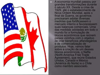 

A economia mundial passou por
grandes transformações durante
o século XX. Desde a crise de
1929, até o estabelecimento da
Nova Ordem Mundial, após o
final da Guerra, os governos
precisaram adotar diversas
medidas que fortificassem o
mercado interno e favorecessem
suas balanças comerciais. Uma
das medidas adotadas em todo o
mundo foi a formulação de
blocos econômicos que reúnem
países vizinhos com o objetivo
de criar benefícios alfandegários
e de comercialização de
produtos. Hoje, vamos falar
sobre a criação de um desses
blocos econômicos, o Nafta
(North America Free Trade
Agreement), que reúne Estados
Unidos, Canadá e México
(América do Norte) e o Chile
como membro associado.

 