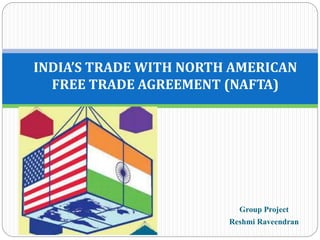 Group Project
Reshmi Raveendran
INDIA’S TRADE WITH NORTH AMERICAN
FREE TRADE AGREEMENT (NAFTA)
 