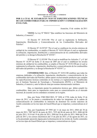 “Bicentenario de la Independencia Nacional: 1811 - 2011”
MINISTERIO DE INDUSTRIA Y COMERCIO
Resolución N° 900.-
POR LA CUAL SE ESTABLECEN NUEVAS ESPECIFICACIONES TÉCNICAS
DE LOS COMBUSTIBLES PARA SU IMPORTACIÓN Y COMERCIALIZACIÓN
EN EL PAÍS.
-------------------------
Asunción, 13 de octubre de 2011
VISTO: La Ley Nº 904/63 “Que establece las funciones del Ministerio de
Industria y Comercio”.
El Decreto Nº 10.911/00 “Por el cual se reglamenta la Refinación,
Importación, Distribución y Comercialización de los Combustibles Derivados del
Petróleo”.
El Decreto Nº 10.397/07 “Por el cual se establecen los niveles mínimos de
calidad de los combustibles, se amplía el Decreto Nº 10.911/00 por el cual se reglamenta
la refinación, importación, distribución y comercialización de los combustibles derivados
del petróleo y se deroga la Resolución Nº 435/01”.
El Decreto Nº 11.833/08 “Por el cual se modifican los Artículos 1° y 6° del
Decreto N° 10.397 de fecha 21 de mayo de 2007 por el cual se establecen los niveles
mínimos de calidad de los combustibles, se amplia el Decreto Nº 10.911/00 por el cual se
reglamenta la refinación, importación, distribución y comercialización de los combustibles
derivados del petróleo y se deroga la Resolución Nº 435/01”; y
CONSIDERANDO: Que, el Decreto Nº 10.911/00 establece que todas las
empresas dedicadas a la refinación, importación, distribución y comercialización de los
combustibles derivados del Petróleo, deben operar exclusivamente productos que cumplan
las especificaciones técnicas contenidas en las normas y/o reglamentaciones establecidas
por el Instituto Nacional de Tecnología y Normalización (INTN) y el Ministerio de
Industria y Comercio y ante la falta de estas por normas internacionales similares.
Que, es importante ajustar los parámetros técnicos que deben cumplir los
combustibles, tanto para su importación como para su comercialización en el mercado
nacional, de acuerdo con los estándares existentes en la región.
Que, por Notas VMC/DGC/DCL Nº 3696 al 3730, todas de fecha 19 de
mayo de 2011, se ha puesto a consideración de todos los integrantes de la cadena de
comercialización de combustibles la intención de disminuir los niveles máximos de
Azufre contenidos en los tres tipos de Gasoil/Diesel que se importan y comercializan en el
país.
Que, por Expedientes Nº 5995 del 11 de mayo de 2011, 6964 del 30 de
mayo de 2011, 7087 del 01 de junio de 2011, 7255 del 06 de junio de 2011, 8606 del 06
de julio 2011, 9118 del 19 de julio de 2011, 3894 del 26 de julio de 2011, 9668 del 29 de
julio de 2011 y los correos electrónicos del 13 de julio de 2011 y 8 de agosto de 2011, no
se ha presentado oposición alguna para la disminución de los niveles de Azufre contenidos
en los tres tipos de Gasoil/Diesel que se importan y comercializan en el país.
 
