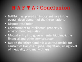 N A F T A : Conclusion
• NAFTA has played an important role in the
overall development of the three nations
• Dispute resolution
• Commitment to intellectual property &
environment legislation
• Mutual entry into governmental bidding & the
financial and other service sector
• But on the other hand it is also responsible for
causalities like loss of jobs , migration , rising level
of inequality and many others
 