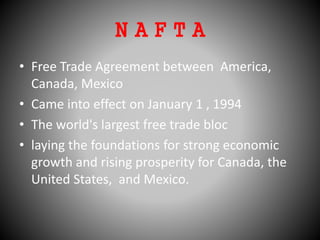 N A F T A
• Free Trade Agreement between America,
Canada, Mexico
• Came into effect on January 1 , 1994
• The world's largest free trade bloc
• laying the foundations for strong economic
growth and rising prosperity for Canada, the
United States, and Mexico.
 