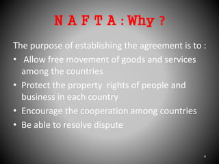 N A F T A : Why ?
The purpose of establishing the agreement is to :
• Allow free movement of goods and services
among the countries
• Protect the property rights of people and
business in each country
• Encourage the cooperation among countries
• Be able to resolve dispute
4
 