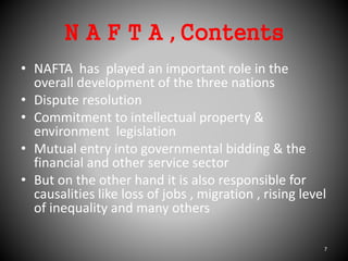 N A F T A , Contents
• NAFTA has played an important role in the
overall development of the three nations
• Dispute resolution
• Commitment to intellectual property &
environment legislation
• Mutual entry into governmental bidding & the
financial and other service sector
• But on the other hand it is also responsible for
causalities like loss of jobs , migration , rising level
of inequality and many others
7
 
