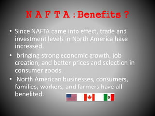 N A F T A : Benefits ?
• Since NAFTA came into effect, trade and
investment levels in North America have
increased.
• bringing strong economic growth, job
creation, and better prices and selection in
consumer goods.
• North American businesses, consumers,
families, workers, and farmers have all
benefited.
 