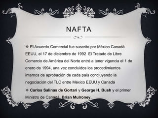 NAFTA
 El Acuerdo Comercial fue suscrito por México Canadá
EEUU, el 17 de diciembre de 1992 El Tratado de Libre
Comercio de América del Norte entró a tener vigencia el 1 de
enero de 1994, una vez concluidos los procedimientos
internos de aprobación de cada país concluyendo la
negociación del TLC entre México EEUU y Canadá
 Carlos Salinas de Gortari y George H. Bush y el primer
Ministro de Canadá, Brian Mulroney.
 
