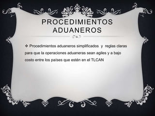 PROCEDIMIENTOS
ADUANEROS
 Procedimientos aduaneros simplificados y reglas claras
para que la operaciones aduaneras sean agiles y a bajo
costo entre los países que estén en el TLCAN
 