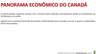 Apresentação elaborada pela Professora FERNANDA BRUM LOPES - Geografia
A industrialização canadense começa com a Primeira Guerra Mundial, principalmente devido ao envolvimento da
Grã-Bretanha no conflito.
Ingleses eram o principal fornecedor de produtos industrializados para o Canadá, mas com a guerra, as exportações
foram interrompidas.
 
