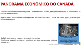 Apresentação elaborada pela Professora FERNANDA BRUM LOPES - Geografia
A industrialização canadense começa com a Primeira Guerra Mundial, principalmente devido ao envolvimento da
Grã-Bretanha no conflito.
Ingleses eram o principal fornecedor de produtos industrializados para o Canadá, mas com a guerra, as exportações
foram interrompidas.
CRISE DO CAFÉ E SUA INFLUÊNCIA NA
INDUSTRIALIZAÇÃO
“Da mesma forma que estava difícil
exportar, estavam sendo prejudicadas as
importações de bens de consumo duráveis
e não-duráveis.”
Os EUA substituíram a Inglaterra nas relações comerciais.
Atualmente o capital americano é dominante em diversos ramos de negócios
canadenses.
 