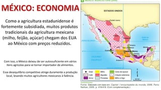 Apresentação elaborada pela Professora FERNANDA BRUM LOPES - Geografia
Como a agricultura estadunidense é
fortemente subsidiada, muitos produtos
tradicionais da agricultura mexicana
(milho, feijão, açúcar) chegam dos EUA
ao México com preços reduzidos.
Com isso, o México deixou de ser autossuficiente em vários
itens agrícolas para se tornar importador de alimentos.
Esse desequilíbrio competitivo atinge duramente a produção
local, levando muitos agricultores mexicanos à falência.
 