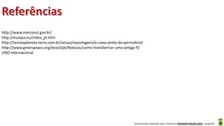 Apresentação elaborada pela Professora FERNANDA BRUM LOPES - Geografia
http://www.mercosul.gov.br/
http://europa.eu/index_pt.htm
http://revistaplaneta.terra.com.br/secao/reportagens/a-caixa-preta-do-permafrost
http://www.greenpeace.org/brasil/pt/Noticias/como-transformar-uma-antiga-fl/
UNO Internacional
 