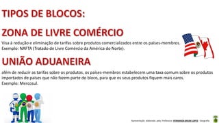 Apresentação elaborada pela Professora FERNANDA BRUM LOPES - Geografia
Visa à redução e eliminação de tarifas sobre produtos comercializados entre os países-membros.
Exemplo: NAFTA (Tratado de Livre Comércio da América do Norte).
além de reduzir as tarifas sobre os produtos, os países-membros estabelecem uma taxa comum sobre os produtos
importados de países que não fazem parte do bloco, para que os seus produtos fiquem mais caros.
Exemplo: Mercosul.
 