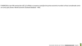 Apresentação elaborada pela Professora FERNANDA BRUM LOPES - Geografia
O MERCOSUL tem PIB nominal de US$ 3,2 trilhões e ocuparia a posição de quinta economia mundial se fosse considerado como
um único país (Fonte: World Economic Outlook Database - FMI)
 