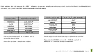 Apresentação elaborada pela Professora FERNANDA BRUM LOPES - Geografia
O MERCOSUL tem PIB nominal de US$ 3,2 trilhões e ocuparia a posição de quinta economia mundial se fosse considerado como
um único país (Fonte: World Economic Outlook Database - FMI)
O MERCOSUL responde por 71,8% (12.789.558 km²) do
território da América do Sul.
Possui cerca de 3 vezes a área da União Europeia
Somada, a população do MERCOSUL chega a 275 milhões de habitantes.
A população do MERCOSUL corresponde a 69,78% da população da
América do Sul e conta com variadas etnias e origens.
 