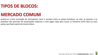 Apresentação elaborada pela Professora FERNANDA BRUM LOPES - Geografia
pratica-se a livre circulação de mercadorias, bens e serviços entre os países-membros, ou seja, as pessoas e os
produtos não precisam de autorizações especiais e nem pagar nada para cruzar as fronteiras entre dois ou mais
países que fazem parte do mesmo bloco.
 