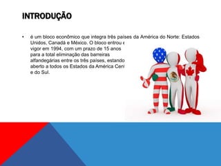 INTRODUÇÃO
• é um bloco econômico que integra três países da América do Norte: Estados
Unidos, Canadá e México. O bloco entrou em
vigor em 1994, com um prazo de 15 anos
para a total eliminação das barreiras
alfandegárias entre os três países, estando
aberto a todos os Estados da América Central
e do Sul.
 