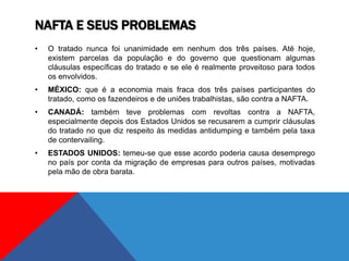 NAFTA E SEUS PROBLEMAS
• O tratado nunca foi unanimidade em nenhum dos três países. Até hoje,
existem parcelas da população e do governo que questionam algumas
cláusulas específicas do tratado e se ele é realmente proveitoso para todos
os envolvidos.
• MÉXICO: que é a economia mais fraca dos três países participantes do
tratado, como os fazendeiros e de uniões trabalhistas, são contra a NAFTA.
• CANADÁ: também teve problemas com revoltas contra a NAFTA,
especialmente depois dos Estados Unidos se recusarem a cumprir cláusulas
do tratado no que diz respeito às medidas antidumping e também pela taxa
de contervailing.
• ESTADOS UNIDOS: temeu-se que esse acordo poderia causa desemprego
no país por conta da migração de empresas para outros países, motivadas
pela mão de obra barata.
 