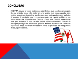 CONCLUSÃO
• A NAFTA, devido a vários fenômenos econômicos que aconteceram depois
de sua criação, ainda não pode ter uma análise que possa apontar com
certeza se está sendo positiva ou não para seus participantes. Alguns efeitos
já sentidos é que já há uma concentração maior de capital no México, um
número maior de empresas dos Estados Unidos e do Canadá entraram no
país para aproveitar a mão de obra barata, houve um aumento substancial
de migração ilegal de mexicanos para os Estados Unidos e as tarifas de
exportação ainda não foram retiradas de todos os produtos, por insegurança
de seus participantes.
 