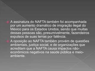  A assinatura do NAFTA também foi acompanhada
por um aumento dramático de imigração ilegal do
México para os Estados Unidos, sendo que muitas
dessas pessoas são, presumivelmente, fazendeiros
expulsos de suas terras por falência.
 A oposição ao NAFTA também provém de questões
ambientais, justiça social, e de organizações que
acreditam que a NAFTA causa impactos não-
econômicos negativos na saúde pública e meio-
ambiente.
 