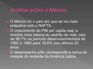  O México foi o país em que se viu mais
prejudica com o NAFTA.
 O crescimento do PIB per capita real, a
medida mais básica do padrão de vida, caiu
de 98,7% no período desenvolvimentista de
1960 a 1980 para 18,6% nos últimos 20
anos.
 O desempenho pífio corresponde a cerca de
metade do restante da América Latina.
 
