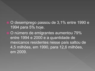  O desemprego passou de 3,1% entre 1990 e
1994 para 5% hoje.
 O número de emigrantes aumentou 79%
entre 1994 e 2000 e a quantidade de
mexicanos residentes nesse país saltou de
4,5 milhões, em 1990, para 12,6 milhões,
em 2009.
 