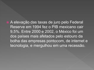  A elevação das taxas de juro pelo Federal
Reserve em 1994 fez o PIB mexicano cair
9,5%. Entre 2000 e 2002, o México foi um
dos países mais afetados pelo estouro da
bolha das empresas pontocom, de internet e
tecnologia, e mergulhou em uma recessão.
 