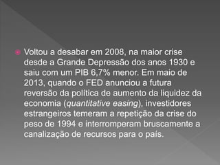  Voltou a desabar em 2008, na maior crise
desde a Grande Depressão dos anos 1930 e
saiu com um PIB 6,7% menor. Em maio de
2013, quando o FED anunciou a futura
reversão da política de aumento da liquidez da
economia (quantitative easing), investidores
estrangeiros temeram a repetição da crise do
peso de 1994 e interromperam bruscamente a
canalização de recursos para o país.
 