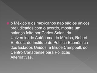  o México e os mexicanos não são os únicos
prejudicados com o acordo, mostra um
balanço feito por Carlos Salas, da
Universidade Autônoma do México, Robert
E. Scott, do Instituto de Política Econômica
dos Estados Unidos, e Bruce Campbell, do
Centro Canadense para Políticas
Alternativas.
 