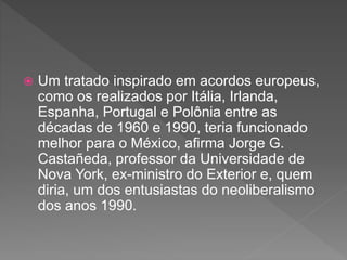  Um tratado inspirado em acordos europeus,
como os realizados por Itália, Irlanda,
Espanha, Portugal e Polônia entre as
décadas de 1960 e 1990, teria funcionado
melhor para o México, afirma Jorge G.
Castañeda, professor da Universidade de
Nova York, ex-ministro do Exterior e, quem
diria, um dos entusiastas do neoliberalismo
dos anos 1990.
 