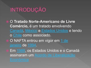  O Tratado Norte-Americano de Livre
Comércio, é um tratado envolvendo
Canadá, México e Estados Unidos e tendo
o Chile como associado.
 O NAFTA entrou em vigor em 1 de
janeiro de 1994.
 Em 1988, os Estados Unidos e o Canadá
assinaram um Acordo de Liberalização
Econômica
 
