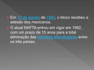  Em 13 de agosto de 1992, o bloco recebeu a
adesão dos mexicanos.
 O atual NAFTA entrou em vigor em 1992,
com um prazo de 15 anos para a total
eliminação das barreiras alfandegárias entre
os três países.
 