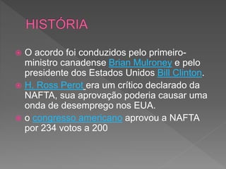  O acordo foi conduzidos pelo primeiro-
ministro canadense Brian Mulroney e pelo
presidente dos Estados Unidos Bill Clinton.
 H. Ross Perot era um crítico declarado da
NAFTA, sua aprovação poderia causar uma
onda de desemprego nos EUA.
 o congresso americano aprovou a NAFTA
por 234 votos a 200
 