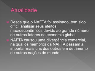  Desde que o NAFTA foi assinado, tem sido
difícil analisar seus efeitos
macroeconômicos devido ao grande número
de outros fatores na economia global.
 NAFTA causou uma divergência comercial,
na qual os membros da NAFTA passam a
importar mais uns dos outros em detrimento
de outras nações do mundo.
 