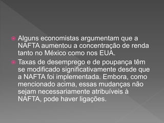  Alguns economistas argumentam que a
NAFTA aumentou a concentração de renda
tanto no México como nos EUA.
 Taxas de desemprego e de poupança têm
se modificado significativamente desde que
a NAFTA foi implementada. Embora, como
mencionado acima, essas mudanças não
sejam necessariamente atribuíveis à
NAFTA, pode haver ligações.
 