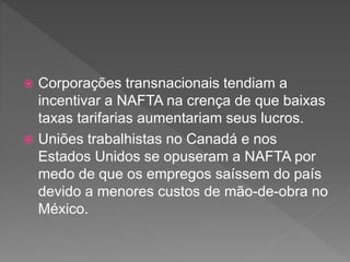  Corporações transnacionais tendiam a
incentivar a NAFTA na crença de que baixas
taxas tarifarias aumentariam seus lucros.
 Uniões trabalhistas no Canadá e nos
Estados Unidos se opuseram a NAFTA por
medo de que os empregos saíssem do país
devido a menores custos de mão-de-obra no
México.
 