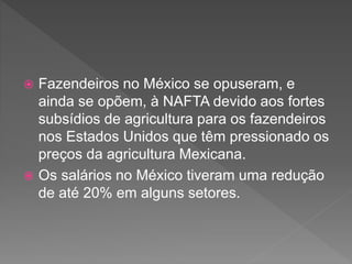  Fazendeiros no México se opuseram, e
ainda se opõem, à NAFTA devido aos fortes
subsídios de agricultura para os fazendeiros
nos Estados Unidos que têm pressionado os
preços da agricultura Mexicana.
 Os salários no México tiveram uma redução
de até 20% em alguns setores.
 