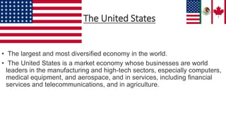 • The largest and most diversified economy in the world.
• The United States is a market economy whose businesses are world
leaders in the manufacturing and high-tech sectors, especially computers,
medical equipment, and aerospace, and in services, including financial
services and telecommunications, and in agriculture.
The United States
 