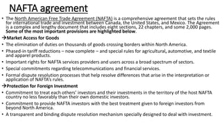 NAFTA agreement
• The North American Free Trade Agreement (NAFTA) is a comprehensive agreement that sets the rules
for international trade and investment between Canada, the United States, and Mexico. The Agreement
is a complex and lengthy document that includes eight sections, 22 chapters, and some 2,000 pages.
Some of the most important provisions are highlighted below.
Market Access for Goods
• The elimination of duties on thousands of goods crossing borders within North America.
• Phased-in tariff reductions – now complete – and special rules for agricultural, automotive, and textile
and apparel products.
• Important rights for NAFTA services providers and users across a broad spectrum of sectors.
• Special commitments regarding telecommunications and financial services.
• Formal dispute resolution processes that help resolve differences that arise in the interpretation or
application of NAFTA’s rules.
Protection for Foreign Investment
• Commitment to treat each others’ investors and their investments in the territory of the host NAFTA
country no less favorably than their own domestic investors.
• Commitment to provide NAFTA investors with the best treatment given to foreign investors from
beyond North America.
• A transparent and binding dispute resolution mechanism specially designed to deal with investment.
 
