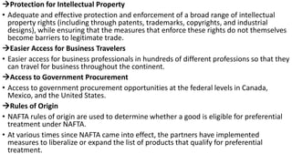 Protection for Intellectual Property
• Adequate and effective protection and enforcement of a broad range of intellectual
property rights (including through patents, trademarks, copyrights, and industrial
designs), while ensuring that the measures that enforce these rights do not themselves
become barriers to legitimate trade.
Easier Access for Business Travelers
• Easier access for business professionals in hundreds of different professions so that they
can travel for business throughout the continent.
Access to Government Procurement
• Access to government procurement opportunities at the federal levels in Canada,
Mexico, and the United States.
Rules of Origin
• NAFTA rules of origin are used to determine whether a good is eligible for preferential
treatment under NAFTA.
• At various times since NAFTA came into effect, the partners have implemented
measures to liberalize or expand the list of products that qualify for preferential
treatment.
 