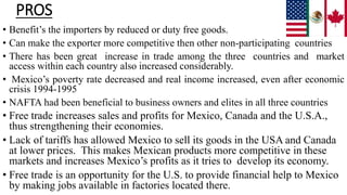 PROS
• Benefit’s the importers by reduced or duty free goods.
• Can make the exporter more competitive then other non-participating countries
• There has been great increase in trade among the three countries and market
access within each country also increased considerably.
• Mexico’s poverty rate decreased and real income increased, even after economic
crisis 1994-1995
• NAFTA had been beneficial to business owners and elites in all three countries
• Free trade increases sales and profits for Mexico, Canada and the U.S.A.,
thus strengthening their economies.
• Lack of tariffs has allowed Mexico to sell its goods in the USA and Canada
at lower prices. This makes Mexican products more competitive in these
markets and increases Mexico’s profits as it tries to develop its economy.
• Free trade is an opportunity for the U.S. to provide financial help to Mexico
by making jobs available in factories located there.
 