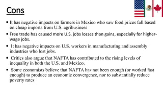 Cons
 It has negative impacts on farmers in Mexico who saw food prices fall based
on cheap imports from U.S. agribusiness
 Free trade has caused more U.S. jobs losses than gains, especially for higher-
wage jobs.
 It has negative impacts on U.S. workers in manufacturing and assembly
industries who lost jobs.
 Critics also argue that NAFTA has contributed to the rising levels of
inequality in both the U.S. and Mexico.
 Some economists believe that NAFTA has not been enough (or worked fast
enough) to produce an economic convergence, nor to substantially reduce
poverty rates
 