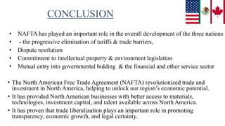 CONCLUSION
• NAFTA has played an important role in the overall development of the three nations
• - the progressive elimination of tariffs & trade barriers,
• Dispute resolution
• Commitment to intellectual property & environment legislation
• Mutual entry into governmental bidding & the financial and other service sector
• The North American Free Trade Agreement (NAFTA) revolutionized trade and
investment in North America, helping to unlock our region’s economic potential.
• It has provided North American businesses with better access to materials,
technologies, investment capital, and talent available across North America.
• It has proven that trade liberalization plays an important role in promoting
transparency, economic growth, and legal certainty.
 