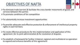 OBJECTIVES OF NAFTA
To eliminate trade barriers & facilitate the cross-border movements of goods and
services between the parties
To promote conditions of fair competition
To substantially increase investment opportunities
To provide adequate and effective protection & enforcement of intellectual property
rights in each territory
To create effective procedures for the implementation and application of this
agreement ,for its joint administration & for resolution of disputes
To establish a framework for further trilateral, regional and multilateral co-operation
to expand and enhance benefits of this agreement
 